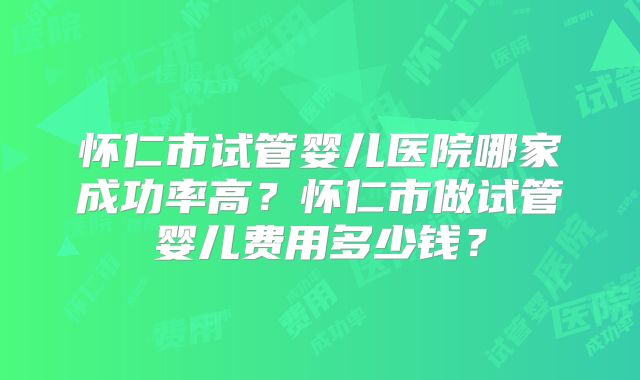 怀仁市试管婴儿医院哪家成功率高？怀仁市做试管婴儿费用多少钱？