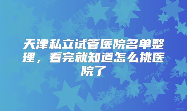 天津私立试管医院名单整理,看完就知道怎么挑医院了