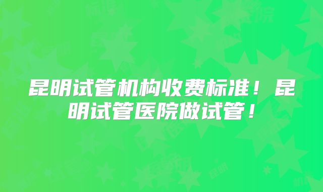 昆明试管机构收费标准！昆明试管医院做试管！