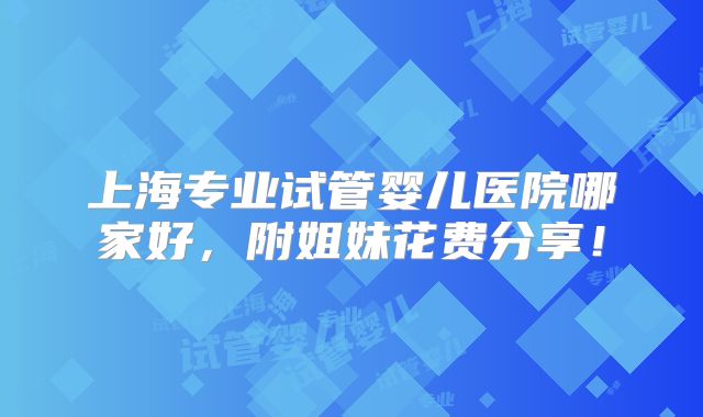 上海专业试管婴儿医院哪家好，附姐妹花费分享！