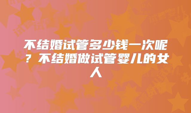 不结婚试管多少钱一次呢？不结婚做试管婴儿的女人