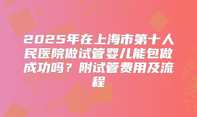 2025年在上海市第十人民医院做试管婴儿能包做成功吗?附试管费用及流程