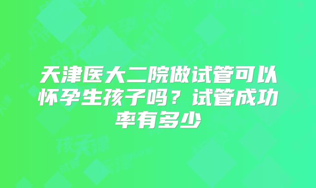 天津医大二院做试管可以怀孕生孩子吗？试管成功率有多少