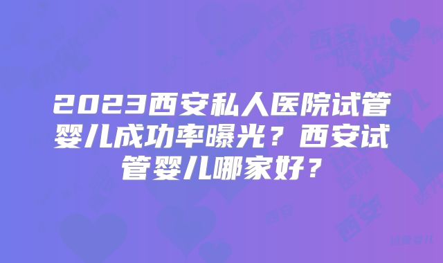 2023西安私人医院试管婴儿成功率曝光？西安试管婴儿哪家好？