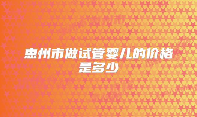 惠州市做试管婴儿的价格是多少