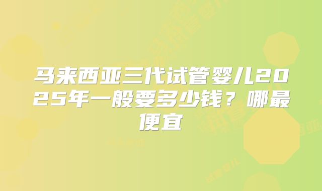 马来西亚三代试管婴儿2025年一般要多少钱?哪最便宜