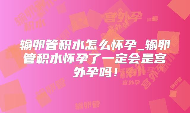 输卵管积水怎么怀孕_输卵管积水怀孕了一定会是宫外孕吗!