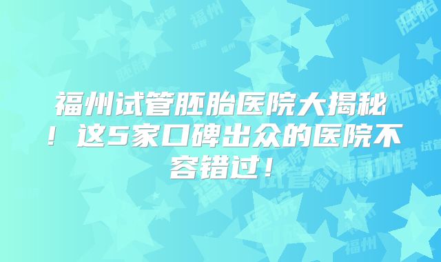 福州试管胚胎医院大揭秘！这5家口碑出众的医院不容错过！