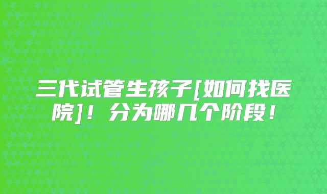 三代试管生孩子[如何找医院]！分为哪几个阶段！