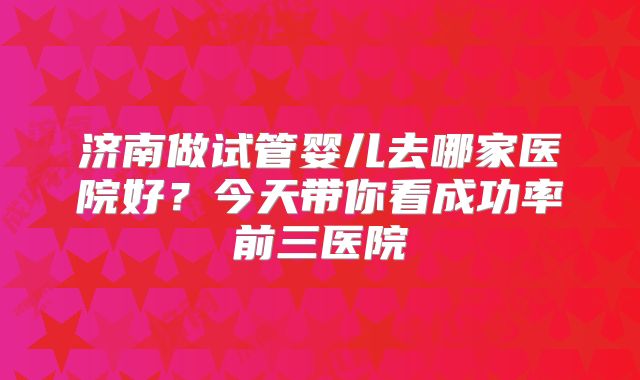 济南做试管婴儿去哪家医院好？今天带你看成功率前三医院