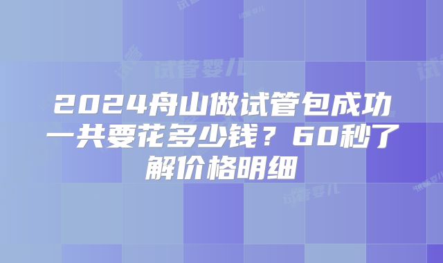 2024舟山做试管包成功一共要花多少钱?60秒了解价格明细