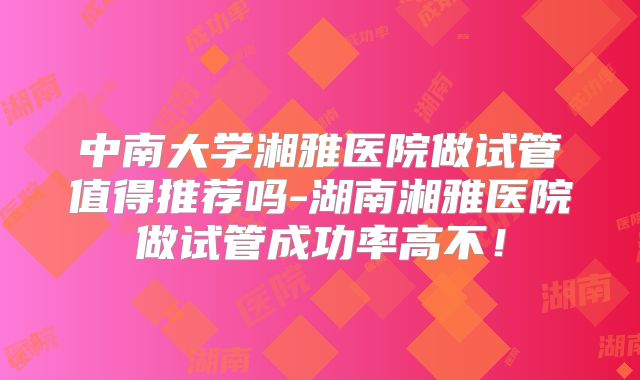中南大学湘雅医院做试管值得推荐吗-湖南湘雅医院做试管成功率高不！
