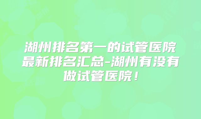 湖州排名第一的试管医院最新排名汇总-湖州有没有做试管医院!