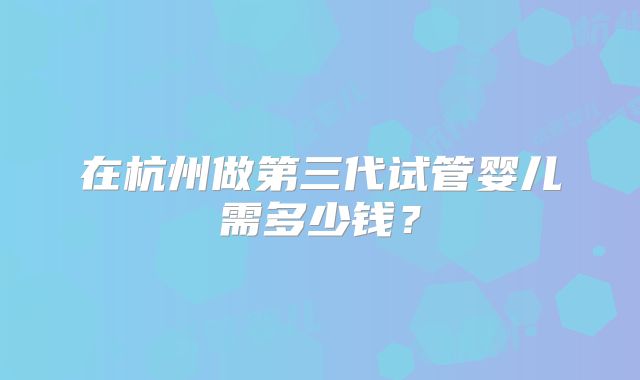 在杭州做第三代试管婴儿需多少钱？