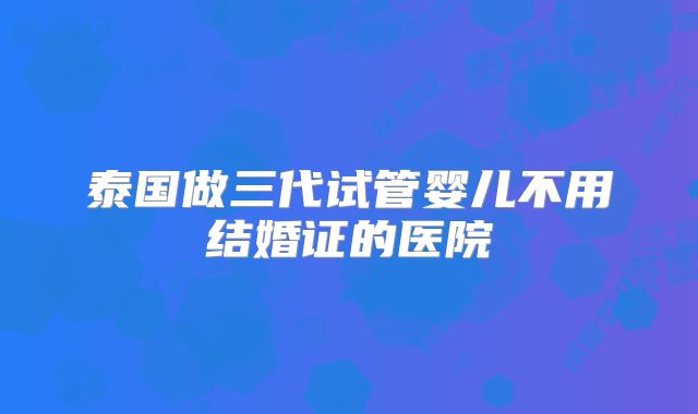 泰国做三代试管婴儿不用结婚证的医院
