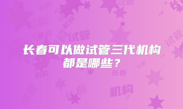 长春可以做试管三代机构都是哪些？