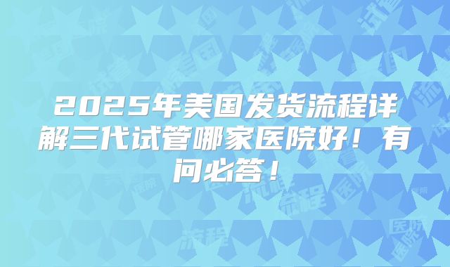 2025年美国发货流程详解三代试管哪家医院好！有问必答！