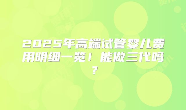 2025年高端试管婴儿费用明细一览！能做三代吗？