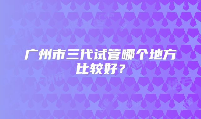 广州市三代试管哪个地方比较好?