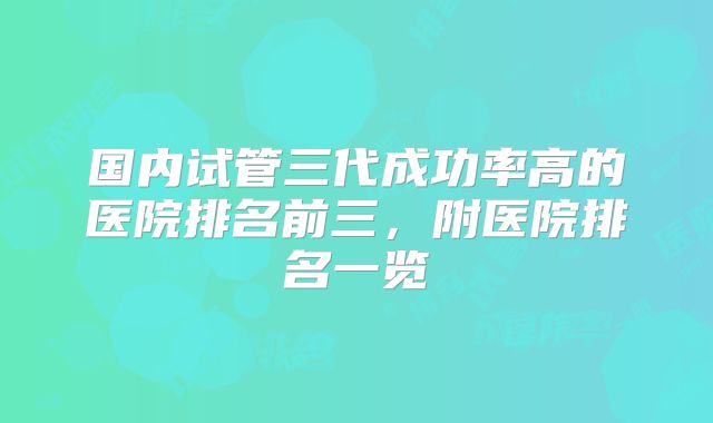 国内试管三代成功率高的医院排名前三,附医院排名一览