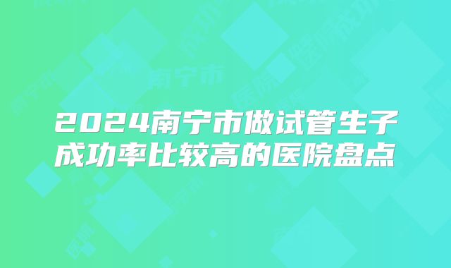 2024南宁市做试管生子成功率比较高的医院盘点