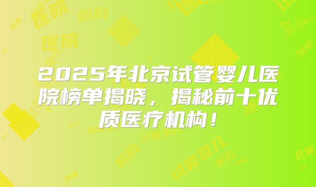 2025年北京试管婴儿医院榜单揭晓，揭秘前十优质医疗机构！