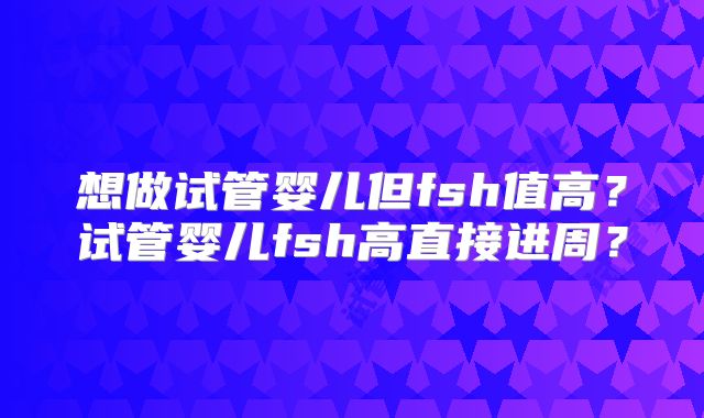 想做试管婴儿但fsh值高?试管婴儿fsh高直接进周?
