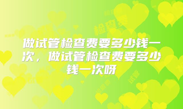 做试管检查费要多少钱一次，做试管检查费要多少钱一次呀