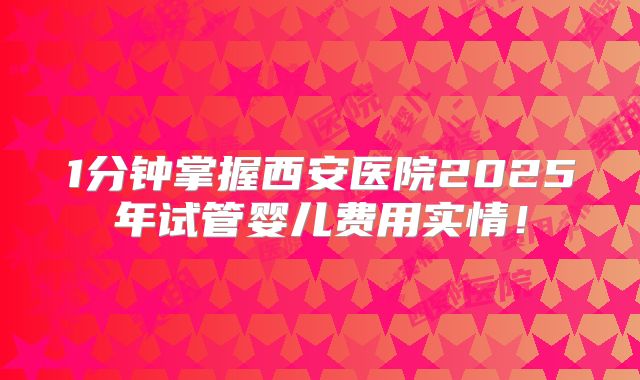 1分钟掌握西安医院2025年试管婴儿费用实情!