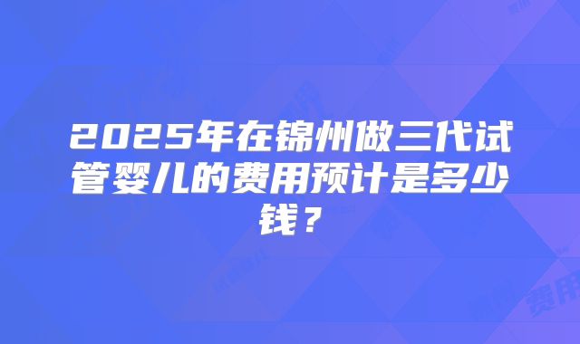 2025年在锦州做三代试管婴儿的费用预计是多少钱？
