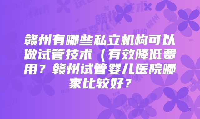 赣州有哪些私立机构可以做试管技术(有效降低费用?赣州试管婴儿医院哪家比较好?