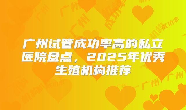 广州试管成功率高的私立医院盘点,2025年优秀生殖机构推荐