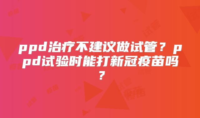 ppd治疗不建议做试管?ppd试验时能打新冠疫苗吗?
