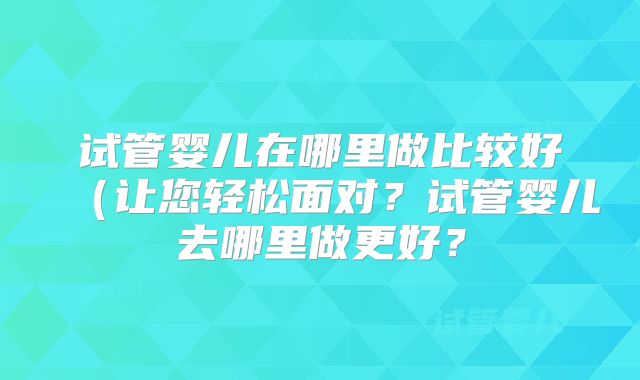 试管婴儿在哪里做比较好（让您轻松面对？试管婴儿去哪里做更好？