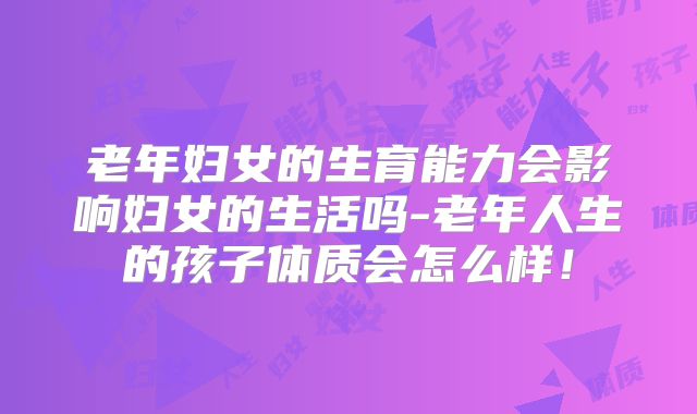 老年妇女的生育能力会影响妇女的生活吗-老年人生的孩子体质会怎么样！