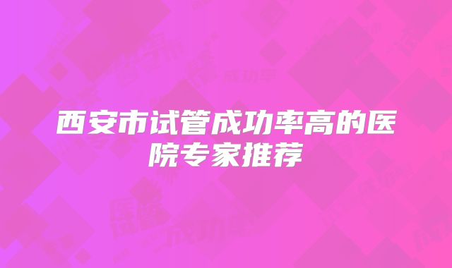 西安市试管成功率高的医院专家推荐