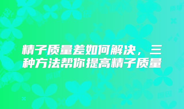 精子质量差如何解决，三种方法帮你提高精子质量