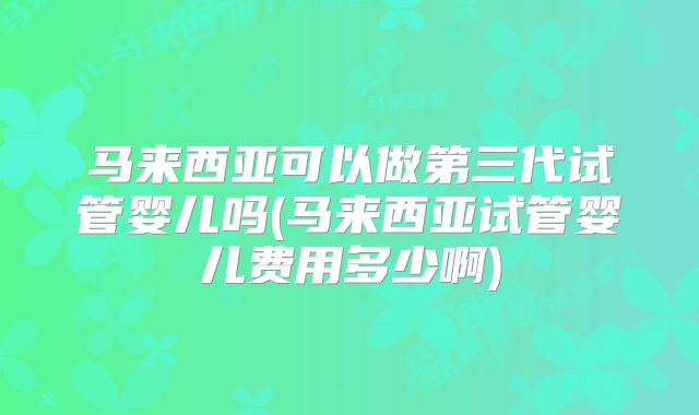 马来西亚可以做第三代试管婴儿吗(马来西亚试管婴儿费用多少啊)