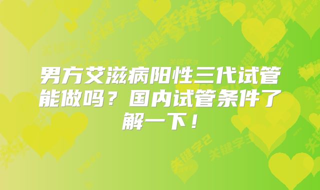 男方艾滋病阳性三代试管能做吗？国内试管条件了解一下！
