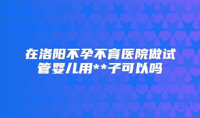 在洛阳不孕不育医院做试管婴儿用**子可以吗