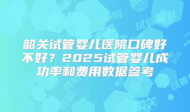 韶关试管婴儿医院口碑好不好？2025试管婴儿成功率和费用数据参考