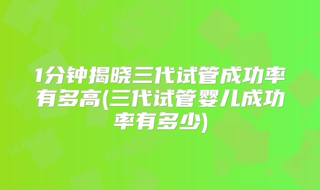 1分钟揭晓三代试管成功率有多高(三代试管婴儿成功率有多少)