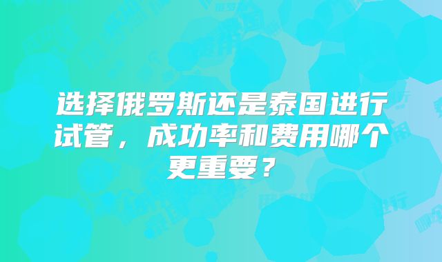 选择俄罗斯还是泰国进行试管，成功率和费用哪个更重要？