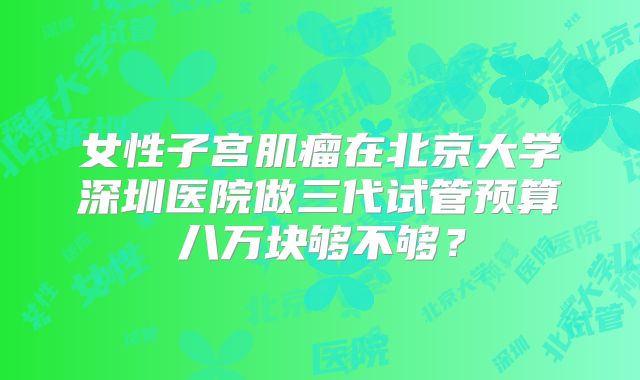 女性子宫肌瘤在北京大学深圳医院做三代试管预算八万块够不够？