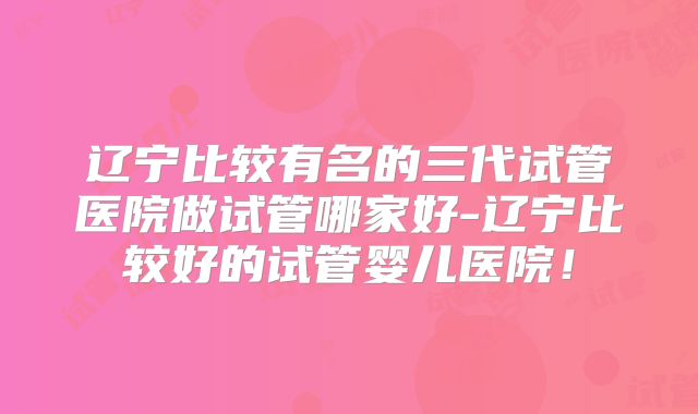 辽宁比较有名的三代试管医院做试管哪家好-辽宁比较好的试管婴儿医院！