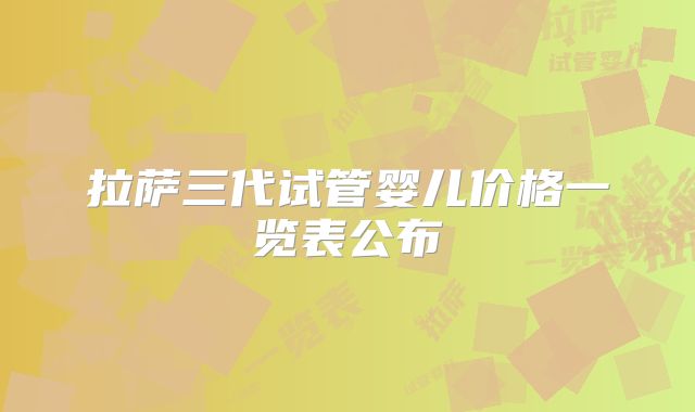拉萨三代试管婴儿价格一览表公布