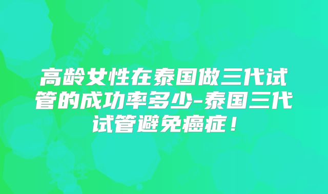 高龄女性在泰国做三代试管的成功率多少-泰国三代试管避免癌症!