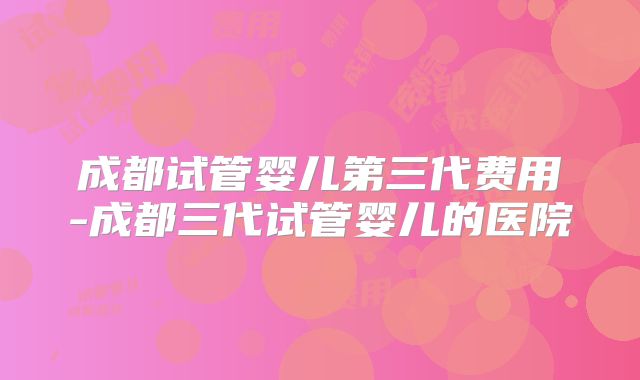 成都试管婴儿第三代费用-成都三代试管婴儿的医院