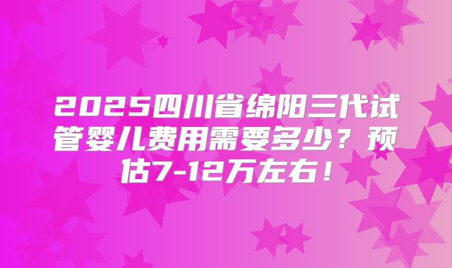 2025四川省绵阳三代试管婴儿费用需要多少?预估7-12万左右!