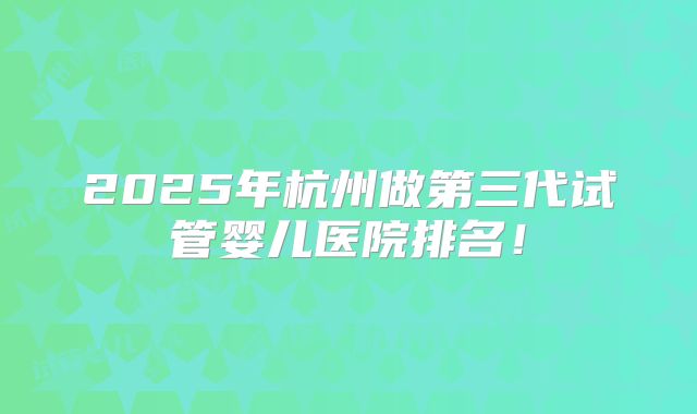 2025年杭州做第三代试管婴儿医院排名!
